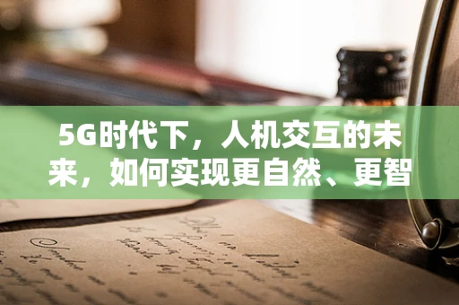 5G时代下，人机交互的未来，如何实现更自然、更智能的交互体验？