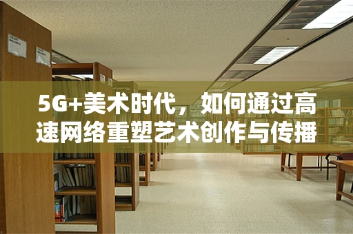 5G+美术时代，如何通过高速网络重塑艺术创作与传播的边界？