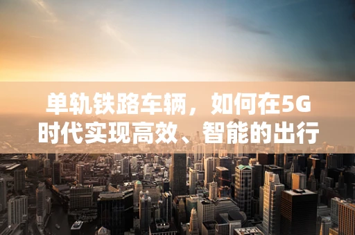 单轨铁路车辆，如何在5G时代实现高效、智能的出行？
