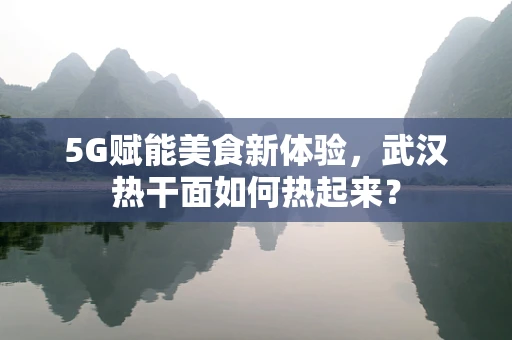 5G赋能美食新体验，武汉热干面如何热起来？