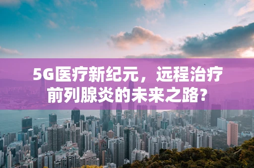 5G医疗新纪元，远程治疗前列腺炎的未来之路？