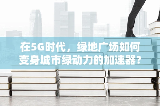 在5G时代，绿地广场如何变身城市绿动力的加速器？