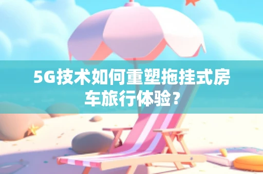 5G技术如何重塑拖挂式房车旅行体验？