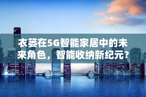 衣篓在5G智能家居中的未来角色，智能收纳新纪元？