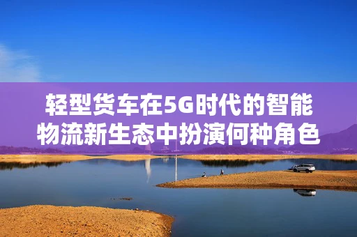 轻型货车在5G时代的智能物流新生态中扮演何种角色？