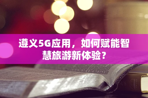 遵义5G应用，如何赋能智慧旅游新体验？