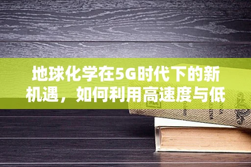 地球化学在5G时代下的新机遇，如何利用高速度与低延迟优化地质勘探？