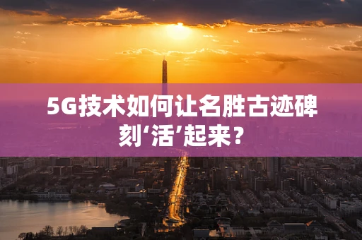5G技术如何让名胜古迹碑刻‘活’起来？