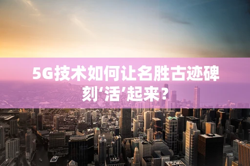 5G技术如何让名胜古迹碑刻‘活’起来？