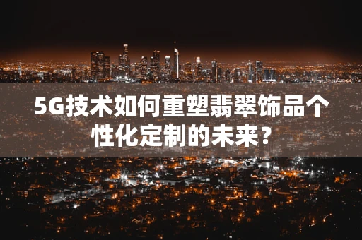 5G技术如何重塑翡翠饰品个性化定制的未来？