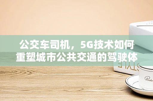 公交车司机，5G技术如何重塑城市公共交通的驾驶体验？