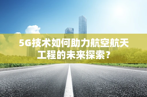 5G技术如何助力航空航天工程的未来探索？