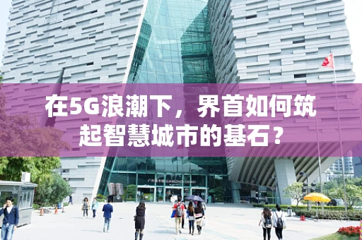 在5G浪潮下，界首如何筑起智慧城市的基石？
