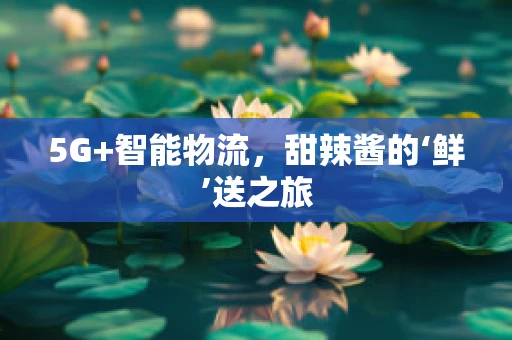 5G+智能物流，甜辣酱的‘鲜’送之旅
