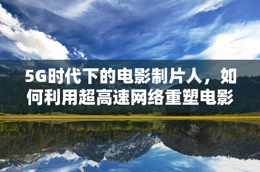 5G时代下的电影制片人，如何利用超高速网络重塑电影制作流程？