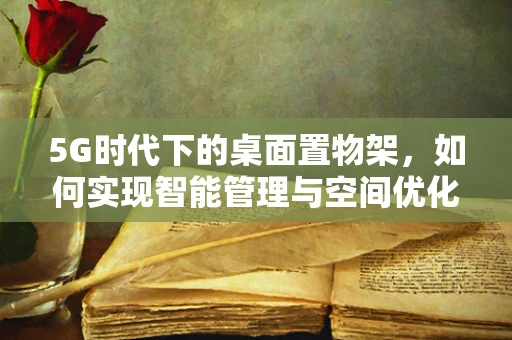 5G时代下的桌面置物架，如何实现智能管理与空间优化？