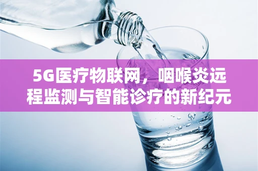 5G医疗物联网，咽喉炎远程监测与智能诊疗的新纪元