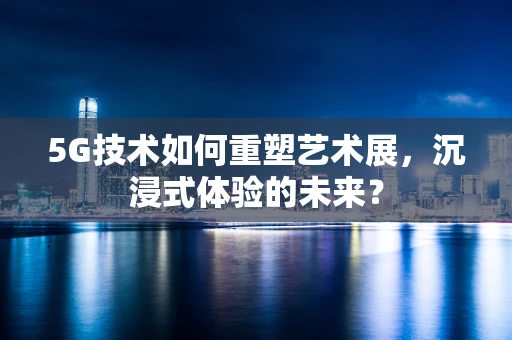5G技术如何重塑艺术展，沉浸式体验的未来？