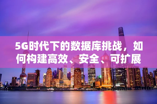 5G时代下的数据库挑战，如何构建高效、安全、可扩展的云端数据库？