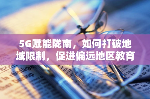 5G赋能陇南，如何打破地域限制，促进偏远地区教育均衡发展？