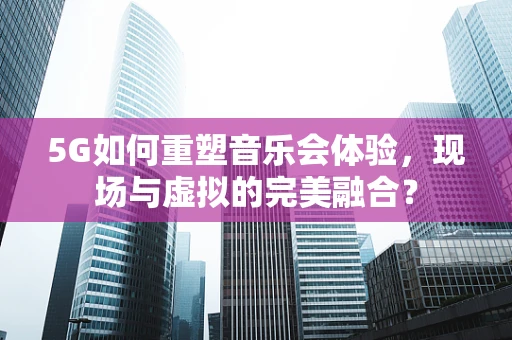 5G如何重塑音乐会体验，现场与虚拟的完美融合？