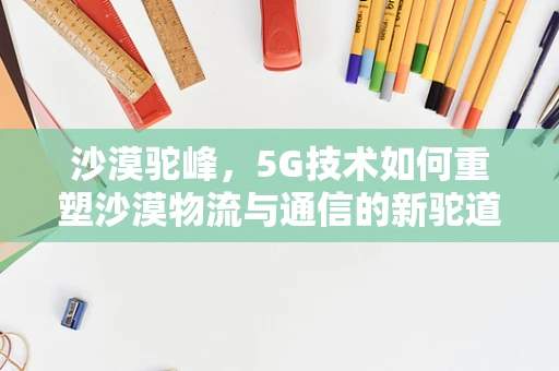 沙漠驼峰，5G技术如何重塑沙漠物流与通信的新驼道？