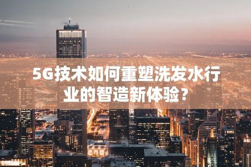 5G技术如何重塑洗发水行业的智造新体验？