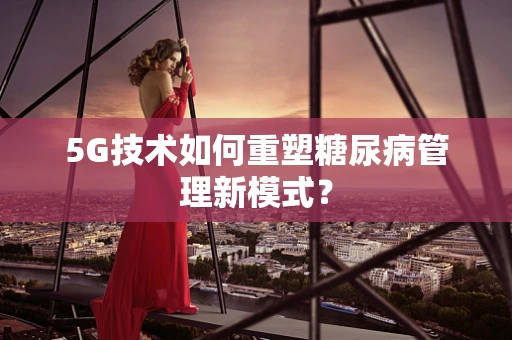5G技术如何重塑糖尿病管理新模式？