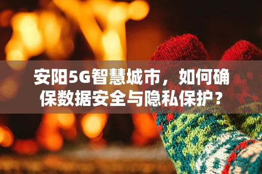 安阳5G智慧城市，如何确保数据安全与隐私保护？