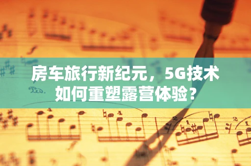 房车旅行新纪元，5G技术如何重塑露营体验？