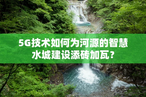 5G技术如何为河源的智慧水城建设添砖加瓦？