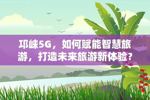 邛崃5G，如何赋能智慧旅游，打造未来旅游新体验？