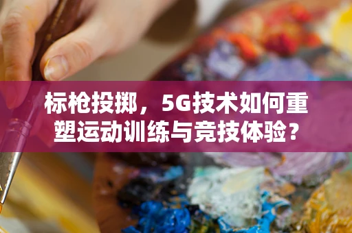 标枪投掷，5G技术如何重塑运动训练与竞技体验？