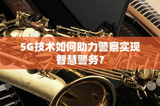 5G技术如何助力警察实现智慧警务？