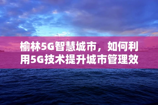 榆林5G智慧城市，如何利用5G技术提升城市管理效率？