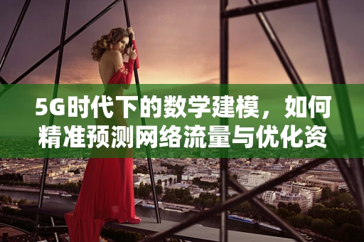 5G时代下的数学建模，如何精准预测网络流量与优化资源分配？