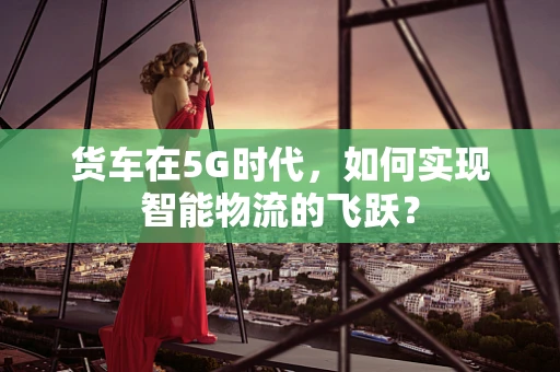 货车在5G时代，如何实现智能物流的飞跃？