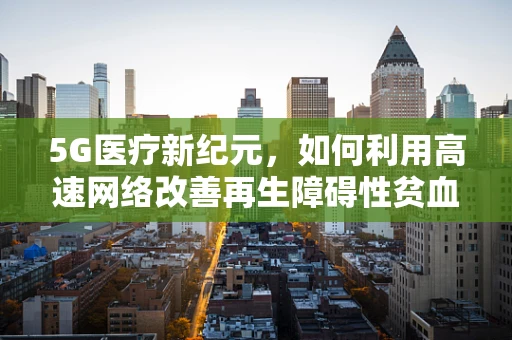 5G医疗新纪元，如何利用高速网络改善再生障碍性贫血的诊断与治疗？