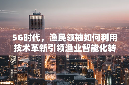 5G时代，渔民领袖如何利用技术革新引领渔业智能化转型？