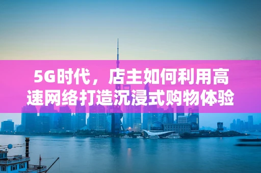 5G时代，店主如何利用高速网络打造沉浸式购物体验？