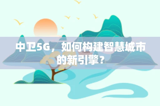 中卫5G，如何构建智慧城市的新引擎？