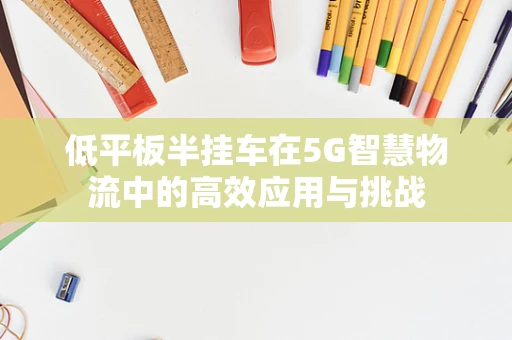 低平板半挂车在5G智慧物流中的高效应用与挑战