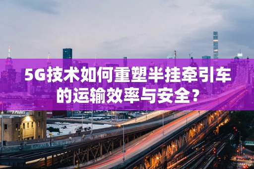 5G技术如何重塑半挂牵引车的运输效率与安全？