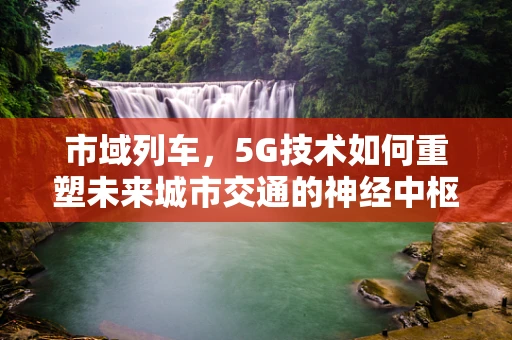 市域列车，5G技术如何重塑未来城市交通的神经中枢？