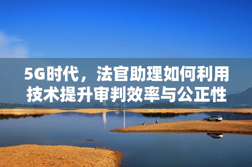 5G时代，法官助理如何利用技术提升审判效率与公正性？