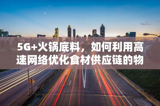 5G+火锅底料，如何利用高速网络优化食材供应链的物流与保鲜？