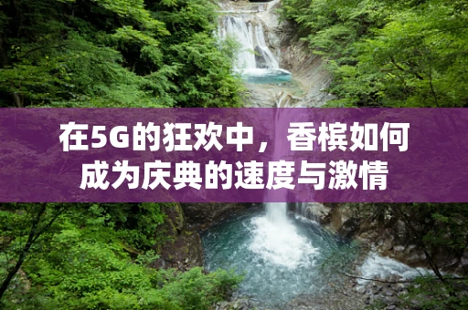 在5G的狂欢中，香槟如何成为庆典的速度与激情
