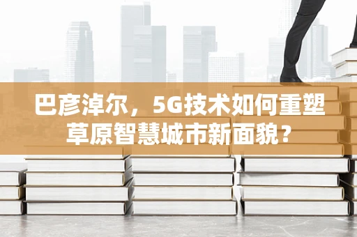 巴彦淖尔，5G技术如何重塑草原智慧城市新面貌？