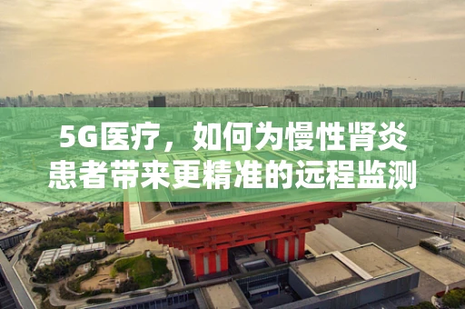 5G医疗，如何为慢性肾炎患者带来更精准的远程监测与治疗？