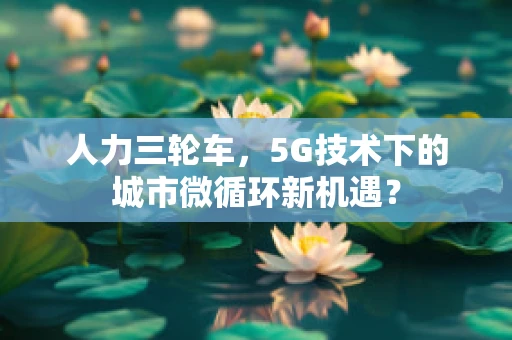 人力三轮车，5G技术下的城市微循环新机遇？